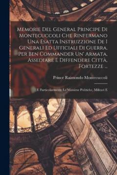 Memorie Del General Principe Di Montecuccoli Che Rinfermano Una Esatta Instruzzione De I Generali Ed Ufficiali Di Guerra, Per Ben Commander Un' Armata, Assediare E Diffendere Città, Fortezze ...: E Particolarmente Le Massime Politiche, Militari E