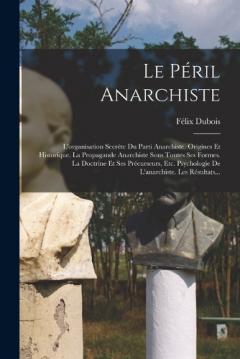 Le Péril Anarchiste: L'organisation Secrète Du Parti Anarchiste. Origines Et Historique. La Propagande Anarchiste Sous Toutes Ses Formes. La Doctrine Et Ses Précurseurs, Etc. Psychologie De L'anarchiste. Les Résultats...