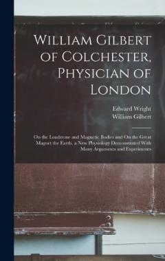 Coperta cărții William Gilbert of Colchester, Physician of London: On the Loadstone and Magnetic Bodies and On the Great Magnet the Earth. a New Physiology Demonstrated With Many Arguments and Experiments