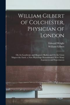Coperta cărții William Gilbert of Colchester, Physician of London: On the Loadstone and Magnetic Bodies and On the Great Magnet the Earth. a New Physiology Demonstrated With Many Arguments and Experiments