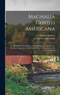 Magnalia Christi Americana: Or, the Ecclesiastical History of New-England; From Its First Planting, in the Year 1620, Unto the Year of Our Lord 1698. in Seven Books