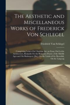 The Aesthetic and Miscellaneous Works of Frederick Von Schlegel: Comprising Letters On Christian Art, an Essay On Gothic Architecture, Remarks On the Romance-Poetry of the Middle Ages and On Shakespere [Sic], On the Limits of the Beautiful, On the La