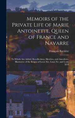 Memoirs of the Private Life of Marie Antoinette, Queen of France and Navarre: To Which Are Added, Recollections, Sketches, and Anecdotes, Illustrative of the Reigns of Louis Xiv, Louis Xv, and Louis XVI
