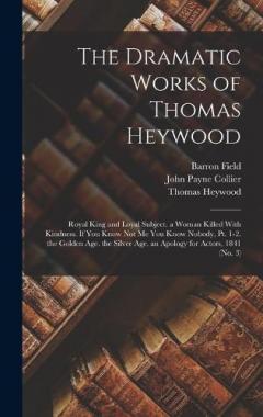 The Dramatic Works of Thomas Heywood: Royal King and Loyal Subject. a Woman Killed With Kindness. If You Know Not Me You Know Nobody, Pt. 1-2. the Golden Age. the Silver Age. an Apology for Actors, 1841 (No. 3)