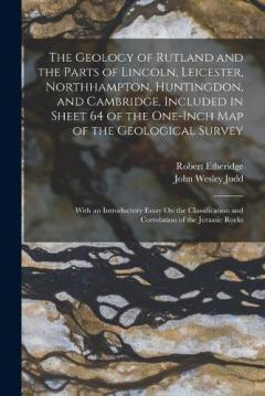 The Geology of Rutland and the Parts of Lincoln, Leicester, Northhampton, Huntingdon, and Cambridge, Included in Sheet 64 of the One-Inch Map of the Geological Survey: With an Introductory Essay On the Classification and Correlation of the Jurassic R