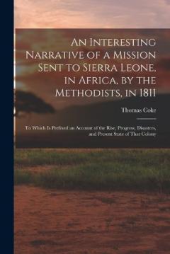 An Interesting Narrative of a Mission Sent to Sierra Leone, in Africa, by the Methodists, in 1811: To Which Is Prefixed an Account of the Rise, Progress, Disasters, and Present State of That Colony