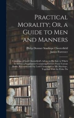 Practical Morality; Or, a Guide to Men and Manners: Consisting of Lord Chesterfield's Advice to His Son. to Which Is Added, a Supplement Containing Extracts From Various Books, Recommended by Lord Chesterfield to Mr. Stanhope. Together With the Polit