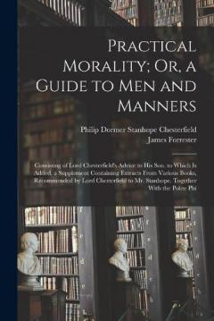 Practical Morality; Or, a Guide to Men and Manners: Consisting of Lord Chesterfield's Advice to His Son. to Which Is Added, a Supplement Containing Extracts From Various Books, Recommended by Lord Chesterfield to Mr. Stanhope. Together With the Polit