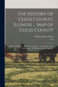 The History of Coles County, Illinois ... map of Coles County; History of Illinois ... History of Northwest ... Constitution of the United States, Miscellaneous Matters, &c., &c