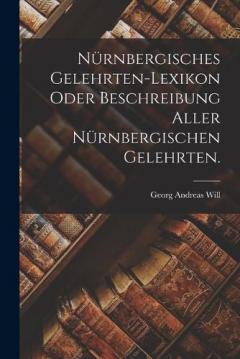 Nürnbergisches Gelehrten-Lexikon oder Beschreibung aller Nürnbergischen Gelehrten.