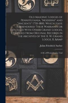 Old Masonic Lodges of Pennsylvania, "moderns" and "ancients" 1730-1800, Which Have Surrendered Their Warrants or Affliated With Other Grand Lodges, Compiled From Original Records in the Archives of the R. W. Grand Lodge, R. & A.M. of Pennsylvania, Un