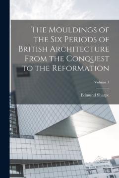 Coperta cărții The Mouldings of the six Periods of British Architecture From the Conquest to the Reformation; Volume 1