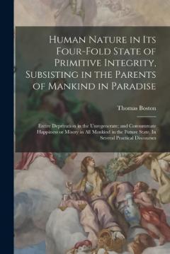 Human Nature in its Four-fold State of Primitive Integrity, Subsisting in the Parents of Mankind in Paradise; Entire Deprivation in the Unregenerate; and Consummate Happiness or Misery in all Mankind in the Future State. In Several Practical Discours