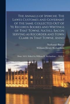 The Annalls of Ipswche. The Lawes Customes and Governmt of the Same. Collected out of ye Records Bookes and Writings of That Towne. Nathll Bacon Serving as Recorder and Town Clark in That Towne. Anno: Dom: 1654. Edited by William H. Richardson ... Wi