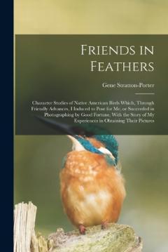 Friends in Feathers; Character Studies of Native American Birds Which, Through Friendly Advances, I Induced to Pose for me, or Succeeded in Photographing by Good Fortune, With the Story of my Experiences in Obtaining Their Pictures