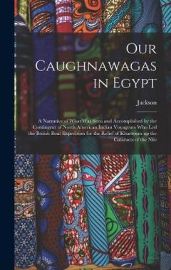 Our Caughnawagas in Egypt: A Narrative of What was Seen and Accomplished by the Contingent of North American Indian Voyageurs who led the British Boat Expedition for the Relief of Khartoum up the Cataracts of the Nile