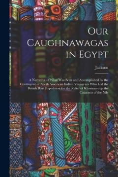 Our Caughnawagas in Egypt: A Narrative of What was Seen and Accomplished by the Contingent of North American Indian Voyageurs who led the British Boat Expedition for the Relief of Khartoum up the Cataracts of the Nile