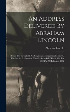 An Address Delivered By Abraham Lincoln: Before The Springfield Washingtonian Temperance Society At The Second Presbyterian Church, Springfield Illinois, On The 22d Day Of February, 1842