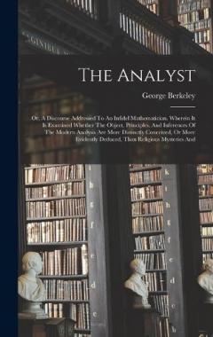 The Analyst: Or, A Discourse Addressed To An Infidel Mathematician. Wherein It Is Examined Whether The Object, Principles, And Inferences Of The Modern Analysis Are More Distinctly Conceived, Or More Evidently Deduced, Than Religious Mysteries And