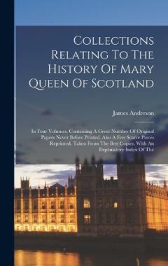 Collections Relating To The History Of Mary Queen Of Scotland: In Four Volumes. Containing A Great Number Of Original Papers Never Before Printed. Also A Few Scarce Pieces Reprinted, Taken From The Best Copies. With An Explanatory Index Of The