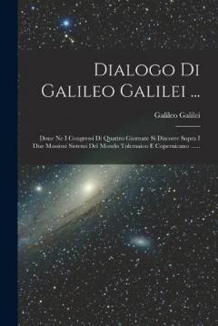 Dialogo Di Galileo Galilei ...: Doue Ne I Congressi Di Quattro Giornate Si Discorre Sopra I Due Massimi Sistemi Del Mondo Tolemaico E Copernicano ......