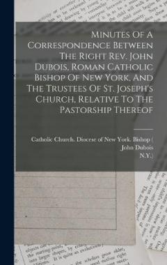 Minutes Of A Correspondence Between The Right Rev. John Dubois, Roman Catholic Bishop Of New York, And The Trustees Of St. Joseph's Church, Relative To The Pastorship Thereof