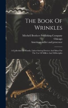 The Book Of Wrinkles: A Collection Of Handy, Labor-saving Devices And Ideas For The Use Of Millers And Millwrights