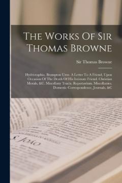 The Works Of Sir Thomas Browne: Hydriotaphia. Brampton Urns. A Letter To A Friend, Upon Occasion Of The Death Of His Intimate Friend. Christian Morals, &c. Miscellany Tracts. Repertorium. Miscellanies. Domestic Correspondence, Journals, &c