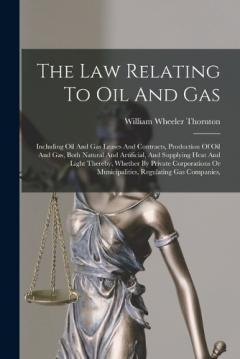 The Law Relating To Oil And Gas: Including Oil And Gas Leases And Contracts, Production Of Oil And Gas, Both Natural And Artificial, And Supplying Heat And Light Thereby, Whether By Private Corporations Or Municipalities, Regulating Gas Companies,