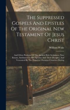 The Suppressed Gospels And Epistles Of The Original New Testament Of Jesus Christ: And Other Portions Of The Ancient Holy Scriptures, Now Extant, Attributed To His Apostles And Their Disciples, And Venerated By The Primitive Christian Churches During