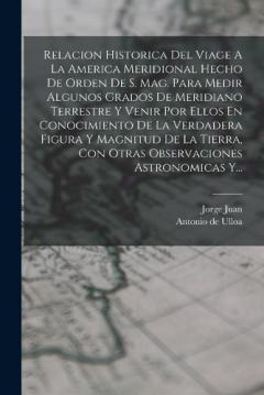 Relacion Historica Del Viage A La America Meridional Hecho De Orden De S. Mag. Para Medir Algunos Grados De Meridiano Terrestre Y Venir Por Ellos En Conocimiento De La Verdadera Figura Y Magnitud De La Tierra, Con Otras Observaciones Astronomicas Y..