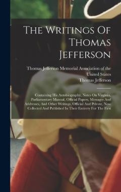 The Writings Of Thomas Jefferson: Containing His Autobiography, Notes On Virginia, Parliamentary Manual, Official Papers, Messages And Addresses, And Other Writings, Official And Private, Now Collected And Published In Their Entirety For The First