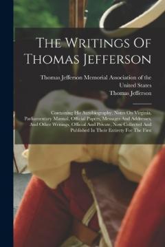 The Writings Of Thomas Jefferson: Containing His Autobiography, Notes On Virginia, Parliamentary Manual, Official Papers, Messages And Addresses, And Other Writings, Official And Private, Now Collected And Published In Their Entirety For The First