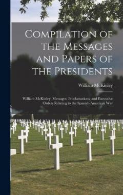 Compilation of the Messages and Papers of the Presidents: William McKinley, Messages, Proclamations, and Executive Orders Relating to the Spanish-American War