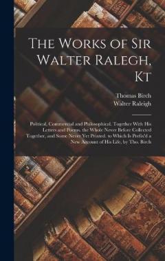 The Works of Sir Walter Ralegh, Kt: Political, Commercial and Philosophical. Together With His Letters and Poems. the Whole Never Before Collected Together, and Some Never Yet Printed. to Which Is Prefix'd a New Account of His Life, by Tho. Birch