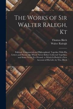 The Works of Sir Walter Ralegh, Kt: Political, Commercial and Philosophical. Together With His Letters and Poems. the Whole Never Before Collected Together, and Some Never Yet Printed. to Which Is Prefix'd a New Account of His Life, by Tho. Birch