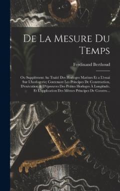 De La Mesure Du Temps: Ou Supplément Au Traité Des Horloges Marines Et a L'essai Sur L'horlogerie; Contenant Les Principes De Construction, D'exécution & D'épreuves Des Petites Horloges À Longitude. Et L'application Des Mêmes Principes De Constru...