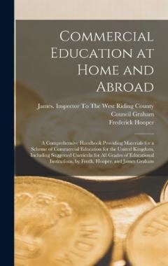 Coperta cărții Commercial Education at Home and Abroad: A Comprehensive Handbook Providing Materials for a Scheme of Commercial Education for the United Kingdom, Including Suggested Curricula for All Grades of Educational Institutions, by Fredk. Hooper. and James G