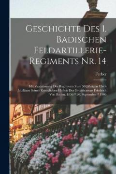 Geschichte Des 1. Badischen Feldartillerie-Regiments Nr. 14: Mit Zustimmung Des Regiments Zum 50 Jährigen Chef-Jubiläum Seiner Königlichen Hoheit Des Grossherzogs Friedrich Von Baden. 1856 * 20. September * 1906