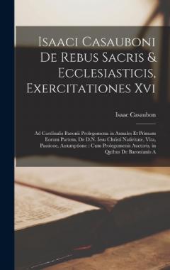 Isaaci Casauboni De Rebus Sacris & Ecclesiasticis, Exercitationes Xvi: Ad Cardinalis Baronii Prolegomena in Annales Et Primam Eorum Partem, De D.N. Iesu Christi Nativitate, Vita, Passione, Assumptione: Cum Prolegomenis Auctoris, in Quibus De Baronian