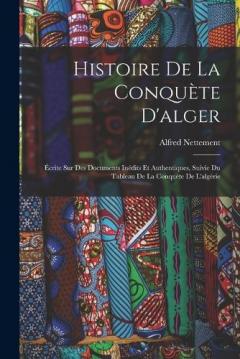 Histoire De La Conquète D'alger: Écrite Sur Des Documents Inédits Et Authentiques, Suivie Du Tableau De La Conquète De L'algérie