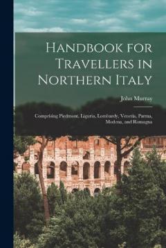 Handbook for Travellers in Northern Italy: Comprising Piedmont, Liguria, Lombardy, Venetia, Parma, Modena, and Romagna