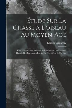 Étude Sur La Chasse À L'oiseau Au Moyen-Age: Une Faucon Nerie Princière Et L'éducation Des Faucons, D'après Des Documents Inédits Du Xive Siècle Et Du Xve