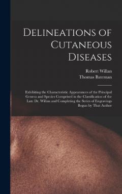 Delineations of Cutaneous Diseases: Exhibiting the Characteristic Appearances of the Principal Genera and Species Comprised in the Classification of the Late Dr. Willan and Completing the Series of Engravings Begun by That Author