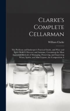 Coperta cărții Clarke's Complete Cellarman: The Publican and Innkeeper's Practical Guide, and Wine and Spirit Dealer's Director and Assistant, Containing the Most Approved Methods of Managing, Preserving, and Improving Wines, Spirits, and Malt Liquors, the Composit