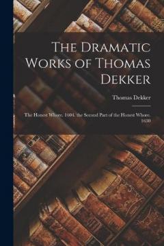 The Dramatic Works of Thomas Dekker: The Honest Whore. 1604. the Second Part of the Honest Whore. 1630