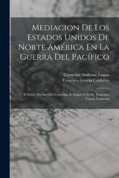 Mediacion De Los Estados Unidos De Norte América En La Guerra Del Pacífico: El Señor Doctor Don Cornelius A. Logan Y El Dr. Francisco Garcia Calderon