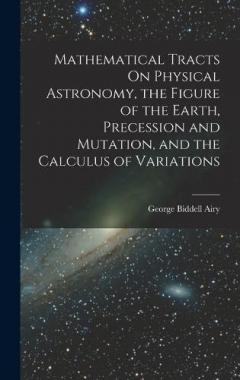 Mathematical Tracts On Physical Astronomy, the Figure of the Earth, Precession and Mutation, and the Calculus of Variations
