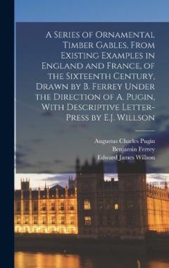 Coperta cărții A Series of Ornamental Timber Gables, From Existing Examples in England and France, of the Sixteenth Century, Drawn by B. Ferrey Under the Direction of A. Pugin, With Descriptive Letter-Press by E.J. Willson