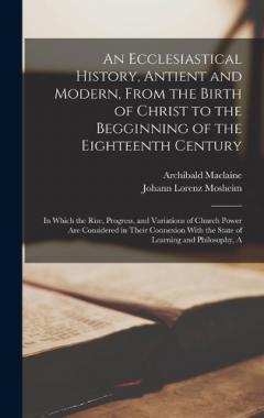 An Ecclesiastical History, Antient and Modern, From the Birth of Christ to the Begginning of the Eighteenth Century: In Which the Rise, Progress, and Variations of Church Power Are Considered in Their Connexion With the State of Learning and Philosop
